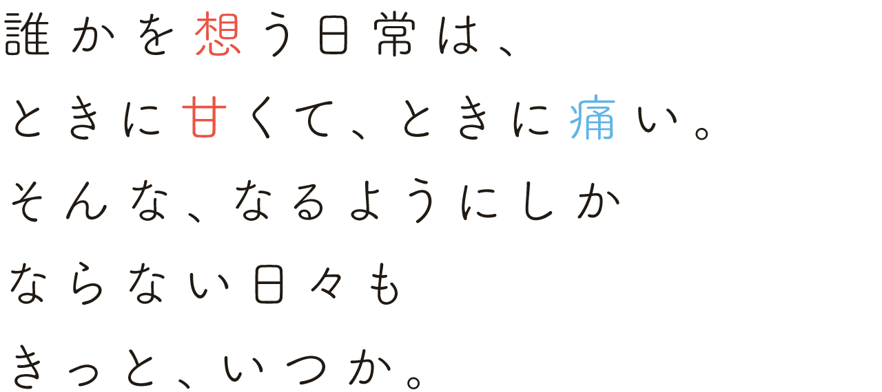 
                                                      誰かを想う日常は、ときに甘くて、ときに痛い。
                                                      そんな、なるようにしかならない日々も きっと、いつか。
                                                      